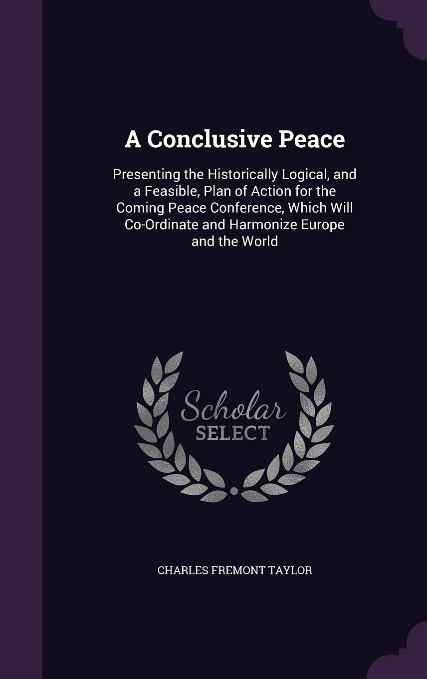 A Conclusive Peace: Presenting the Historically Logical, and a Feasible, Plan of Action for the Coming Peace Conference, Which Will Co-Ord Politics & History