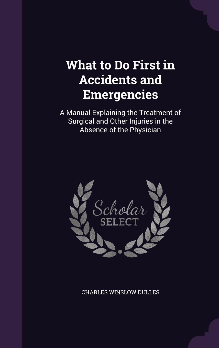 What to Do First in Accidents and Emergencies: A Manual Explaining the Treatment of Surgical and Other Injuries in the Absence of the Physician Health, Nutrition & Fitness