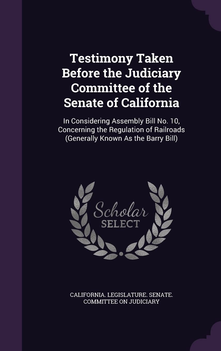Testimony Taken Before the Judiciary Committee of the Senate of California: In Considering Assembly Bill No. 10, Concerning the Regulation of Railroads (Generally Known as the Barry Bill) Books