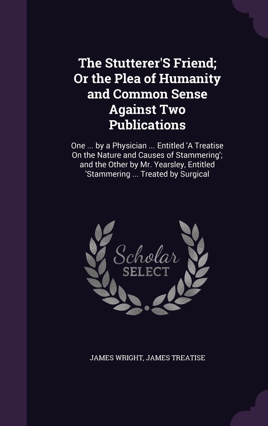 The Stutterer's Friend; Or the Plea of Humanity and Common Sense Against Two Publications: One ... by a Physician ... Entitled 'a Treatise on the ... Entitled 'Stammering ... Treated by Surgical Politics & History