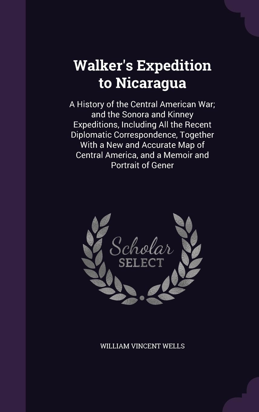 Walker's Expedition to Nicaragua: A History of the Central American War; and the Sonora and Kinney Expeditions, Including All the Recent Diplomatic ... America, and a Memoir and Portrait of Gener Politics & History
