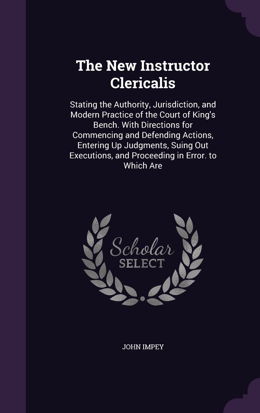 The New Instructor Clericalis: Stating the Authority, Jurisdiction, and Modern Practice of the Court of King's Bench. With Directions for Commencing ... and Proceeding in Error. to Which Are Law