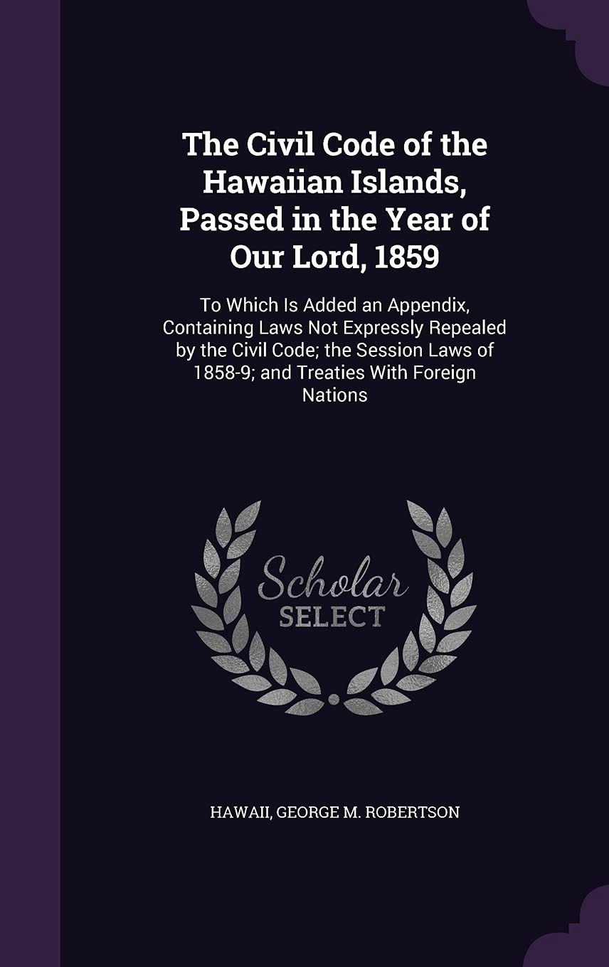 The Civil Code of the Hawaiian Islands, Passed in the Year of Our Lord, 1859: To Which Is Added an Appendix, Containing Laws Not Expressly Repealed by ... of 1858-9; and Treaties With Foreign Nations Law