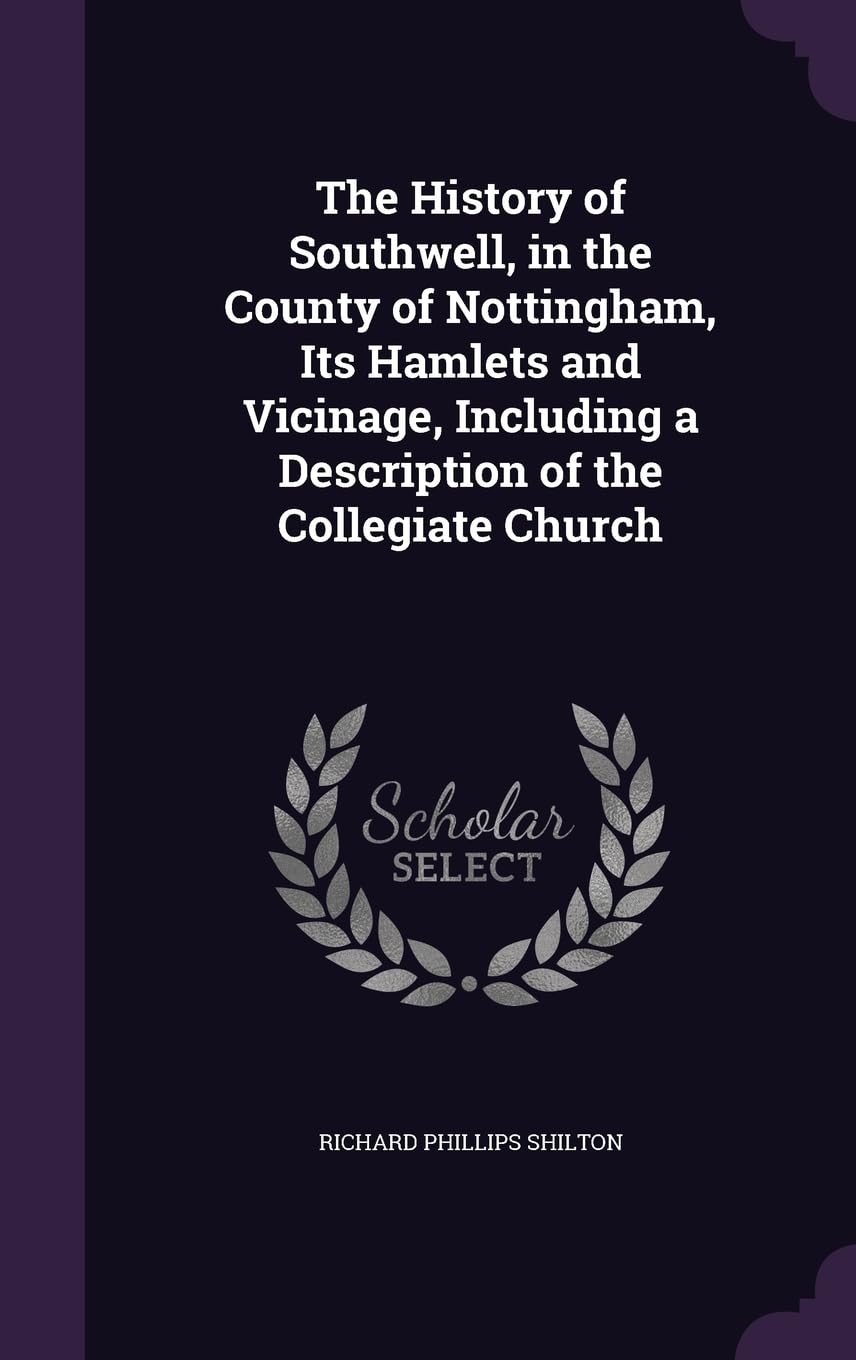 The History of Southwell, in the County of Nottingham, Its Hamlets and Vicinage, Including a Description of the Collegiate Church Politics & History