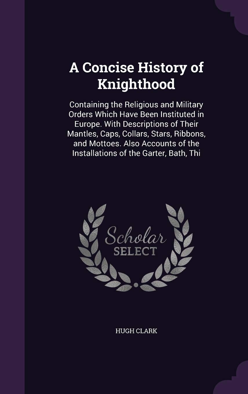 A Concise History of Knighthood: Containing the Religious and Military Orders Which Have Been Instituted in Europe. With Descriptions of Their ... of the Installations of the Garter, Bath, Thi Politics & History