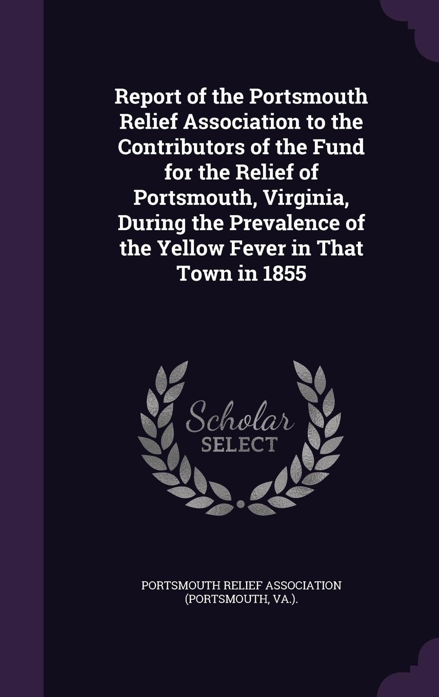 Report of the Portsmouth Relief Association to the Contributors of the Fund for the Relief of Portsmouth, Virginia, During the Prevalence of the Yellow Fever in That Town in 1855 Politics & History