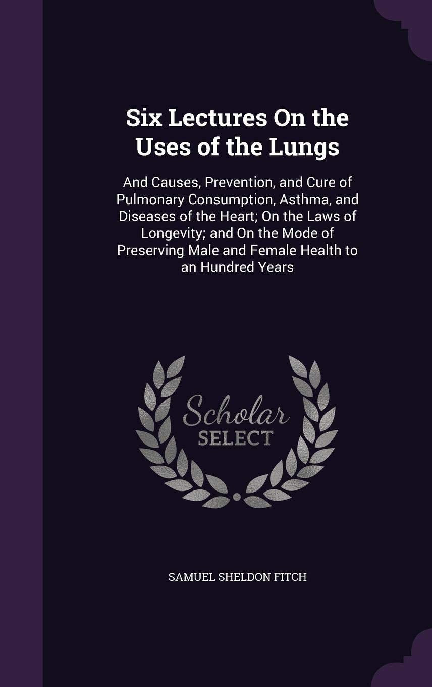 Six Lectures On the Uses of the Lungs: And Causes, Prevention, and Cure of Pulmonary Consumption, Asthma, and Diseases of the Heart; On the Laws of ... Male and Female Health to an Hundred Years Politics & History