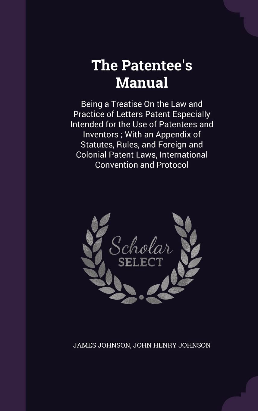 The Patentee's Manual: Being a Treatise On the Law and Practice of Letters Patent Especially Intended for the Use of Patentees and Inventors; With an ... Laws, International Convention and Protocol Law