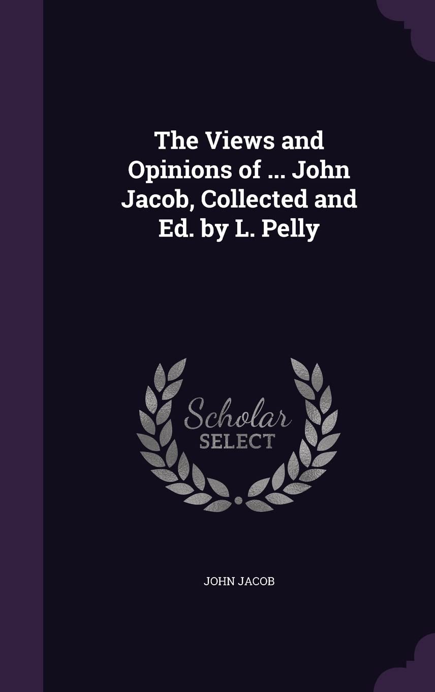 The Views and Opinions of ... John Jacob, Collected and Ed. by L. Pelly Politics & History