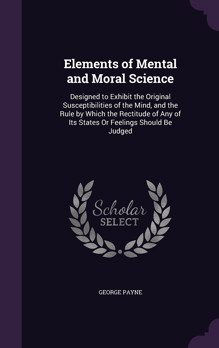 Elements of Mental and Moral Science: Designed to Exhibit the Original Susceptibilities of the Mind, and the Rule by Which the Rectitude of Any of Its States Or Feelings Should Be Judged Politics & History
