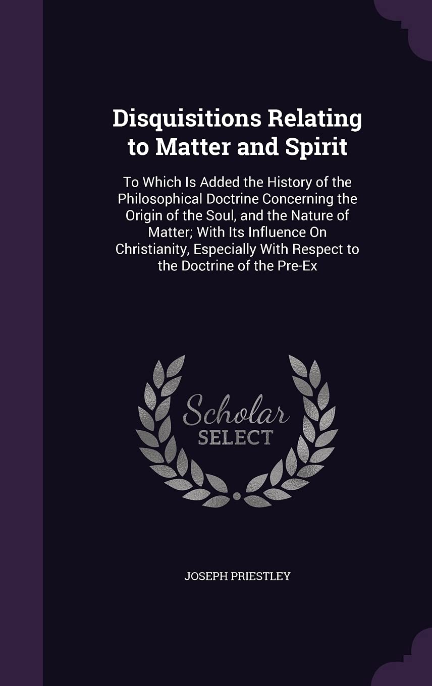 Disquisitions Relating to Matter and Spirit: To Which Is Added the History of the Philosophical Doctrine Concerning the Origin of the Soul, and the ... With Respect to the Doctrine of the Pre-Ex Philosophy