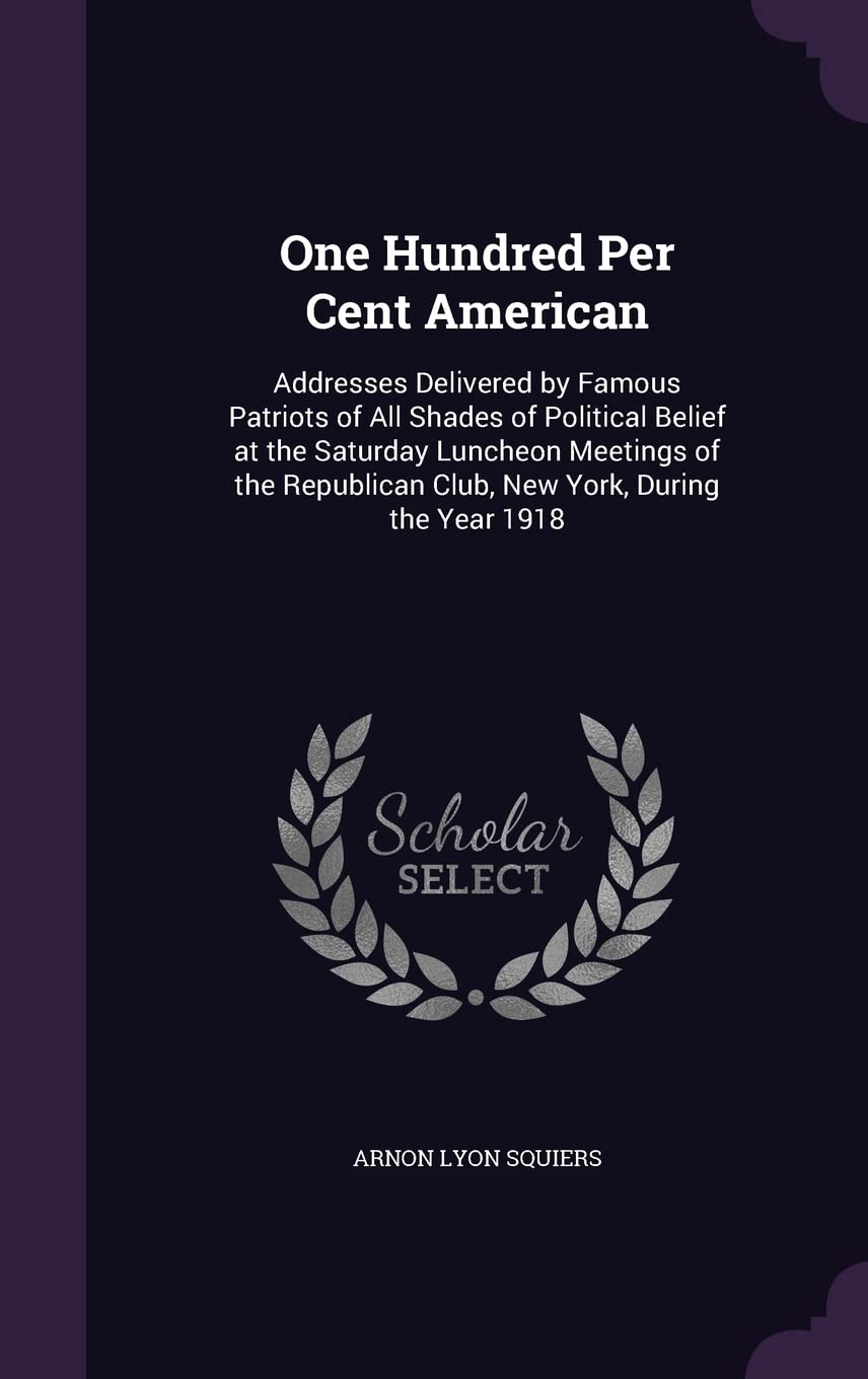 One Hundred Per Cent American: Addresses Delivered by Famous Patriots of All Shades of Political Belief at the Saturday Luncheon Meetings of the Republican Club, New York, During the Year 1918 Politics & History