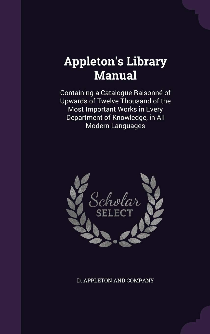 Appleton's Library Manual: Containing a Catalogue Raisonné of Upwards of Twelve Thousand of the Most Important Works in Every Department of Knowledge, in All Modern Languages Politics & History