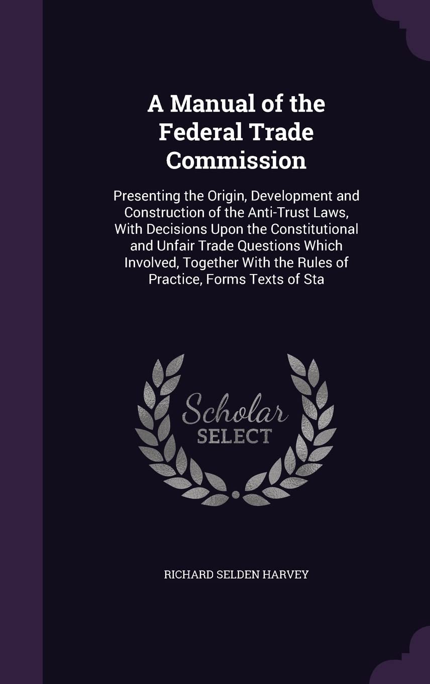 A Manual of the Federal Trade Commission: Presenting the Origin, Development and Construction of the Anti-Trust Laws, With Decisions Upon the ... the Rules of Practice, Forms Texts of Sta Business, Finance & Career