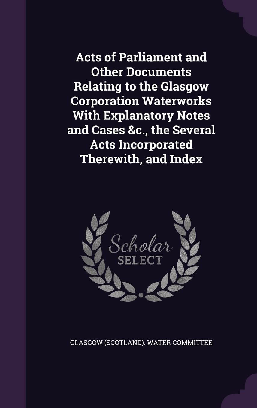 Acts of Parliament and Other Documents Relating to the Glasgow Corporation Waterworks With Explanatory Notes and Cases &c., the Several Acts Incorporated Therewith, and Index Business, Finance & Career