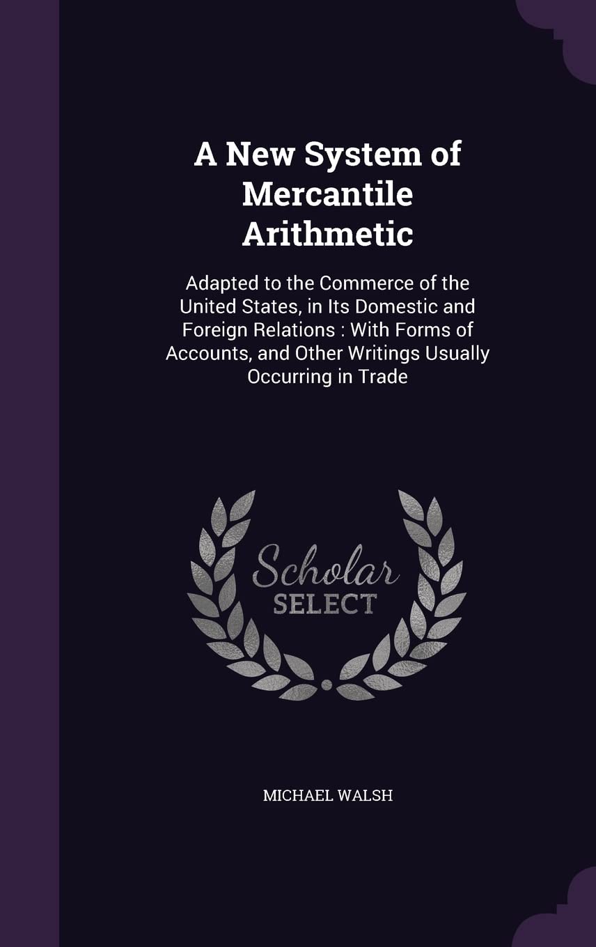 A New System of Mercantile Arithmetic: Adapted to the Commerce of the United States, in Its Domestic and Foreign Relations: With Forms of Accounts, and Other Writings Usually Occurring in Trade Business, Finance & Career