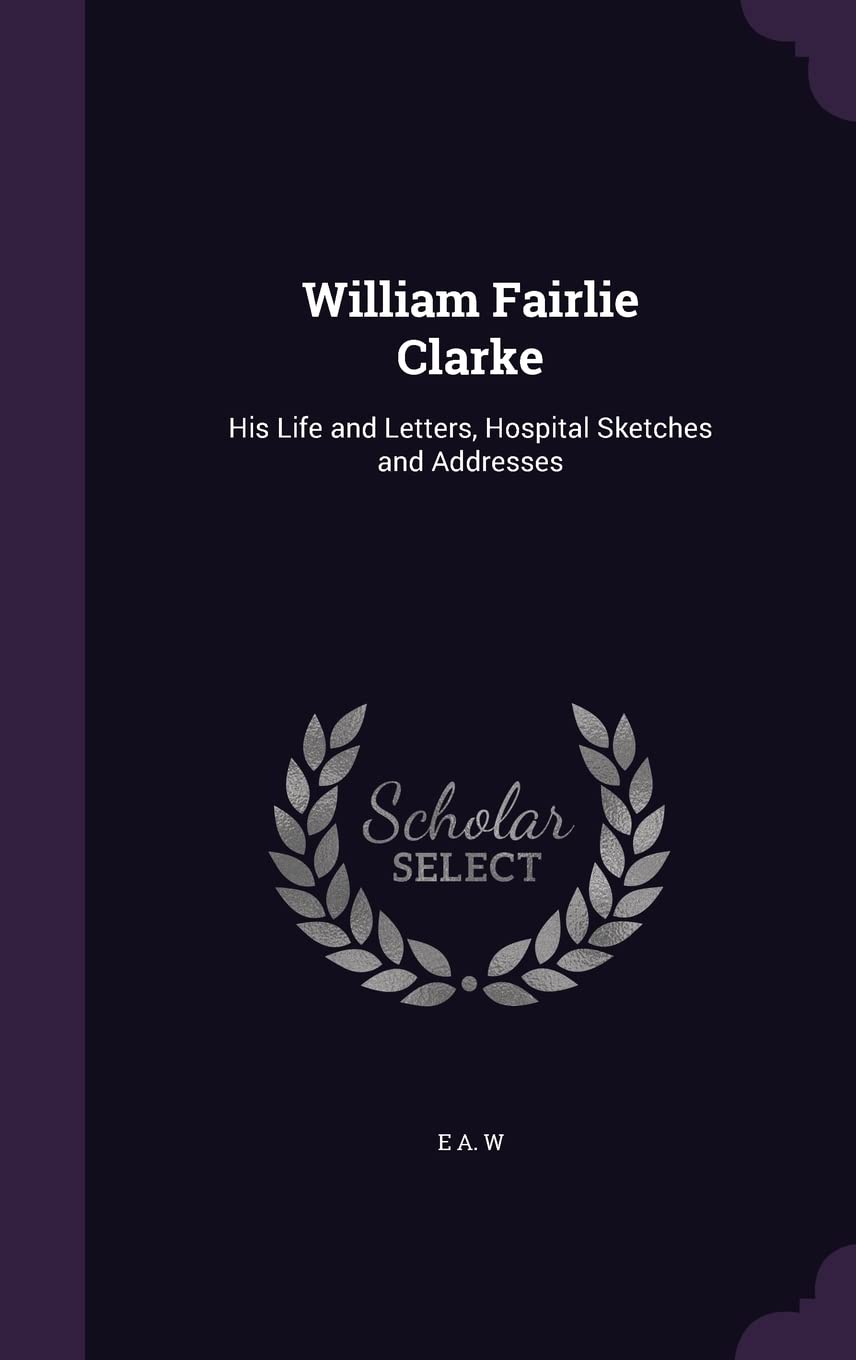 William Fairlie Clarke: His Life and Letters, Hospital Sketches and Addresses Memories