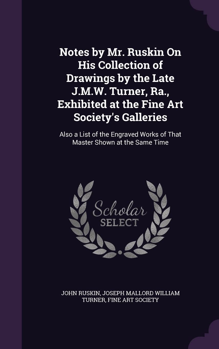 Notes by Mr. Ruskin On His Collection of Drawings by the Late J.M.W. Turner, Ra., Exhibited at the Fine Art Society's Galleries: Also a List of the Engraved Works of That Master Shown at the Same Time Film, Art & Culture