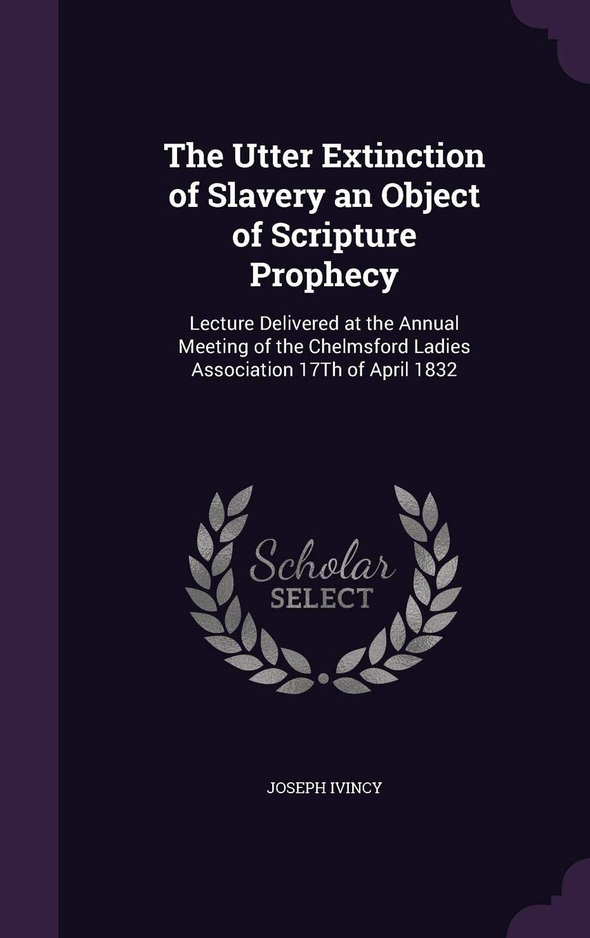 The Utter Extinction of Slavery an Object of Scripture Prophecy: Lecture Delivered at the Annual Meeting of the Chelmsford Ladies Association 17th of April 1832 Politics & History