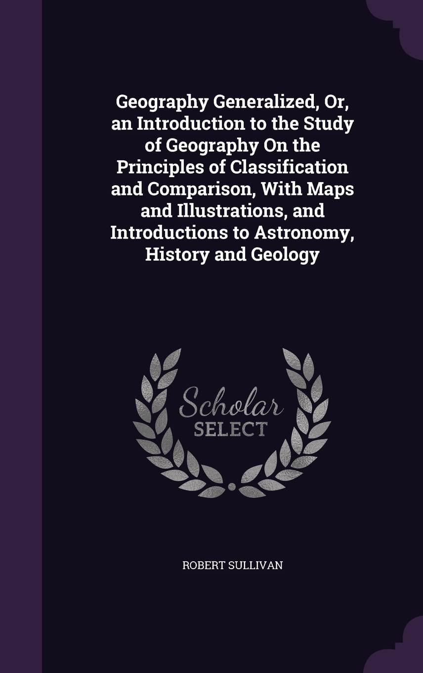 Geography Generalized, Or, an Introduction to the Study of Geography On the Principles of Classification and Comparison, With Maps and Illustrations, ... to Astronomy, History and Geology Business & Technology