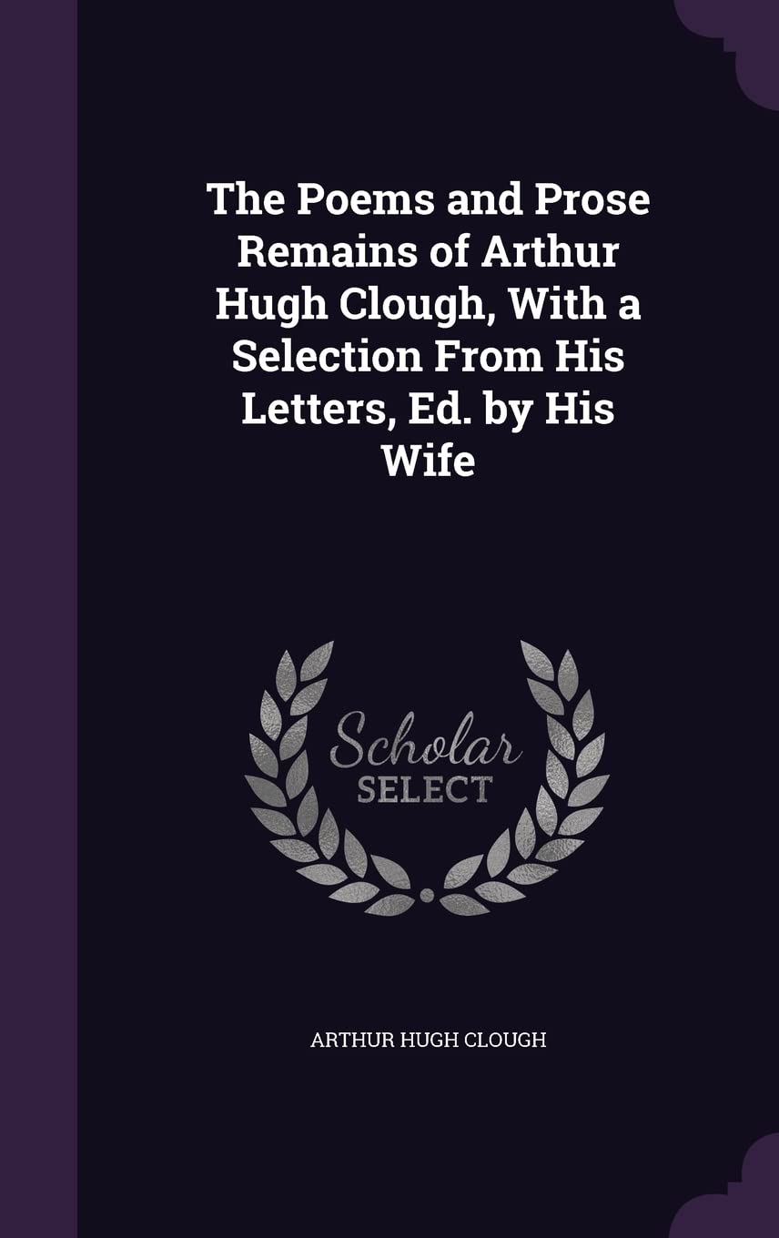 The Poems and Prose Remains of Arthur Hugh Clough, With a Selection From His Letters, Ed. by His Wife Poetry