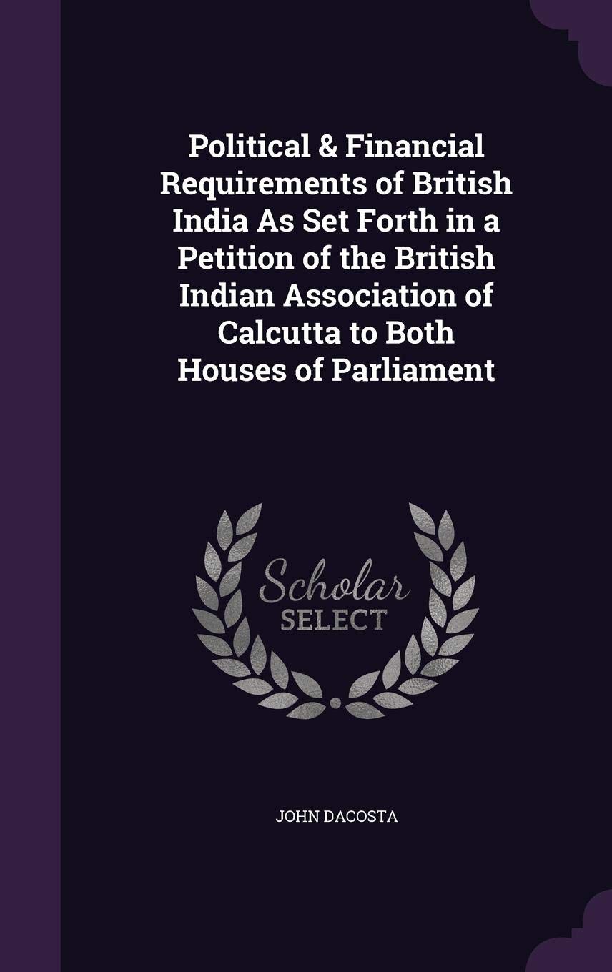 Political & Financial Requirements of British India As Set Forth in a Petition of the British Indian Association of Calcutta to Both Houses of Parliament Business, Finance & Career