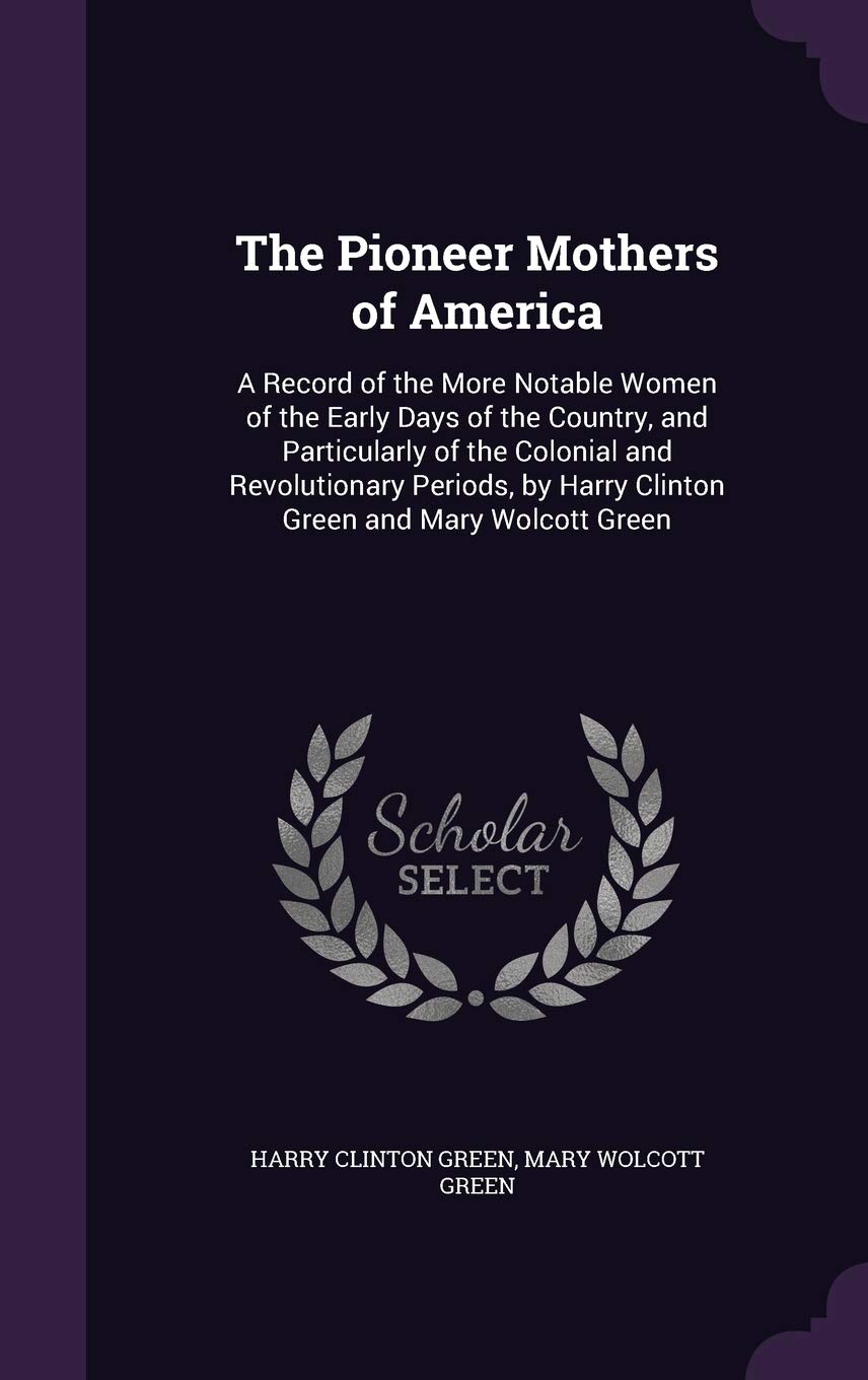 The Pioneer Mothers of America: A Record of the More Notable Women of the Early Days of the Country, and Particularly of the Colonial and ... by Harry Clinton Green and Mary Wolcott Green Memories