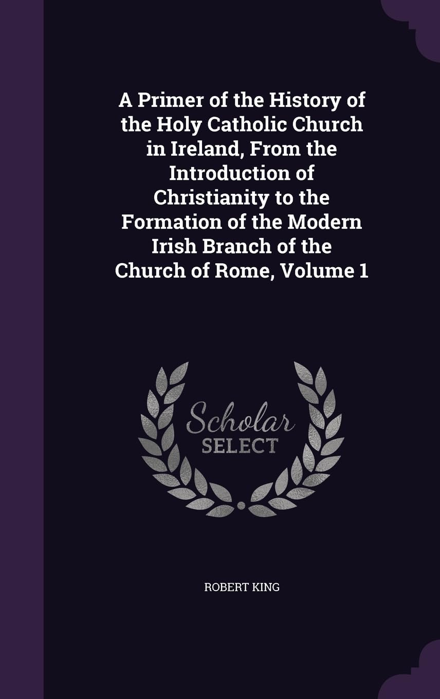 A Primer of the History of the Holy Catholic Church in Ireland, From the Introduction of Christianity to the Formation of the Modern Irish Branch of the Church of Rome, Volume 1 Politics & History