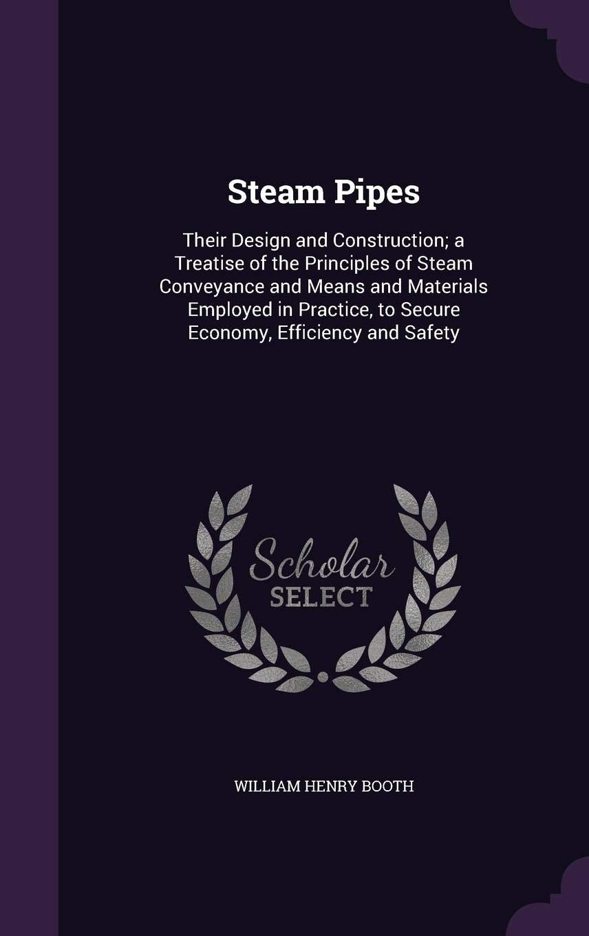 Steam Pipes: Their Design and Construction; a Treatise of the Principles of Steam Conveyance and Means and Materials Employed in Practice, to Secure Economy, Efficiency and Safety Business & Technology