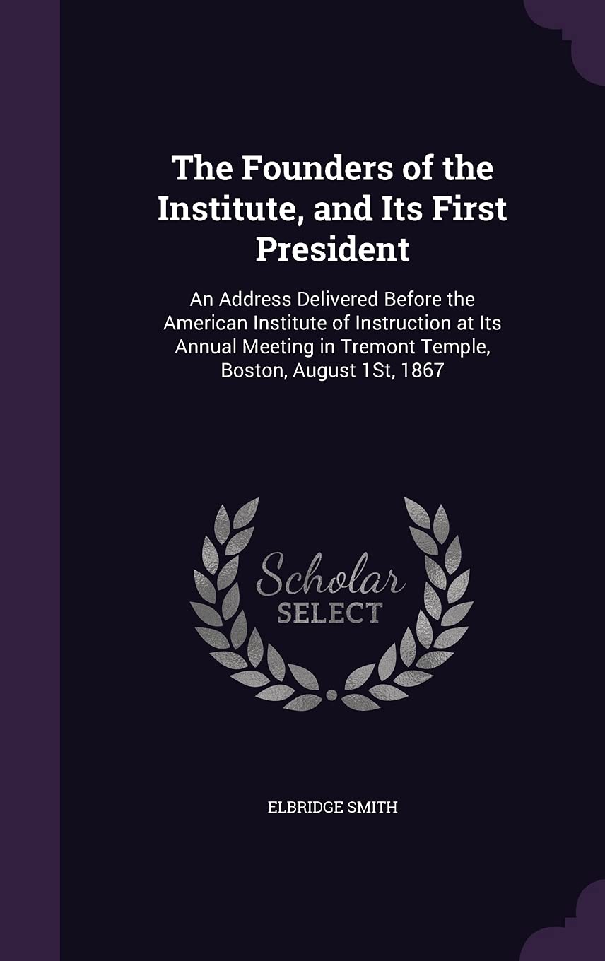 The Founders of the Institute, and Its First President: An Address Delivered Before the American Institute of Instruction at Its Annual Meeting in Tremont Temple, Boston, August 1st, 1867 Politics & History