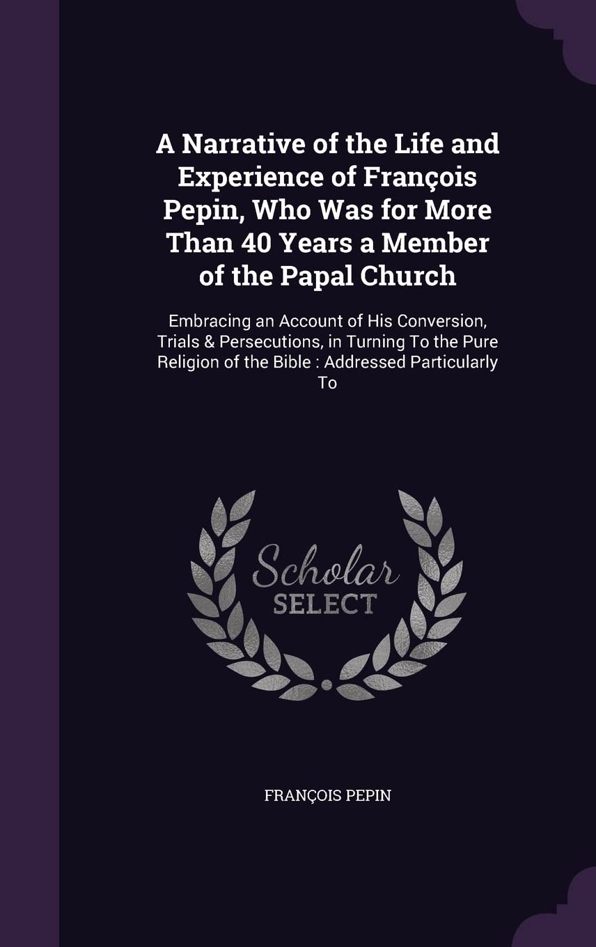 A Narrative of the Life and Experience of François Pepin, Who Was for More Than 40 Years a Member of the Papal Church: Embracing an Account of His ... of the Bible: Addressed Particularly To Memories