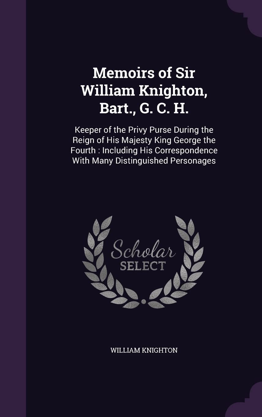 Memoirs of Sir William Knighton, Bart., G. C. H.: Keeper of the Privy Purse During the Reign of His Majesty King George the Fourth: Including His Correspondence With Many Distinguished Personages Memories