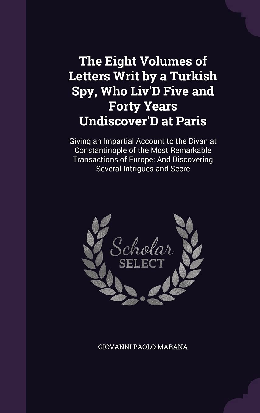 The Eight Volumes of Letters Writ by a Turkish Spy, Who Liv'D Five and Forty Years Undiscover'D at Paris: Giving an Impartial Account to the Divan at ... And Discovering Several Intrigues and Secre Politics & History