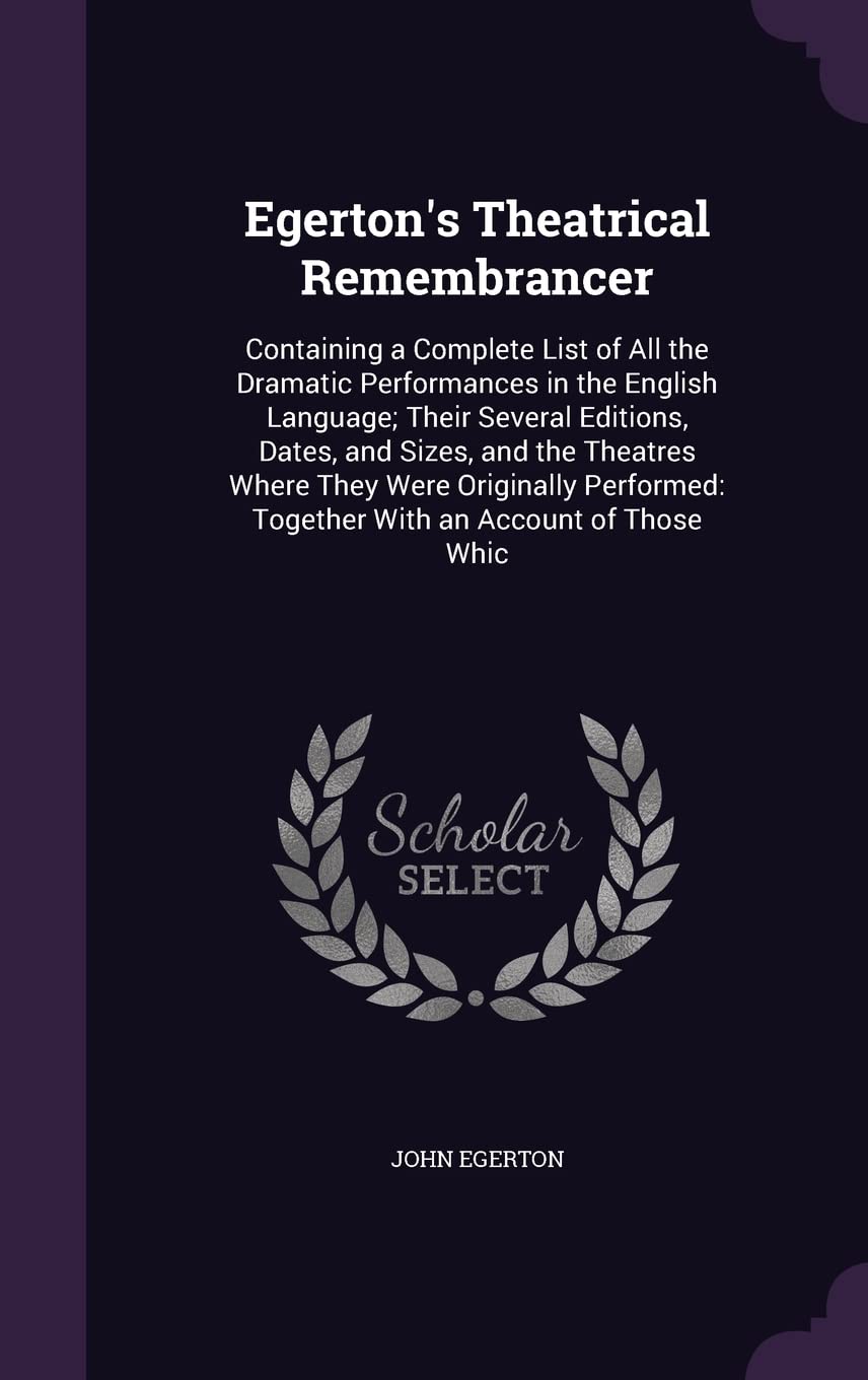 Egerton's Theatrical Remembrancer: Containing a Complete List of All the Dramatic Performances in the English Language; Their Several Editions, Dates, ... Together With an Account of Those Whic Politics & History