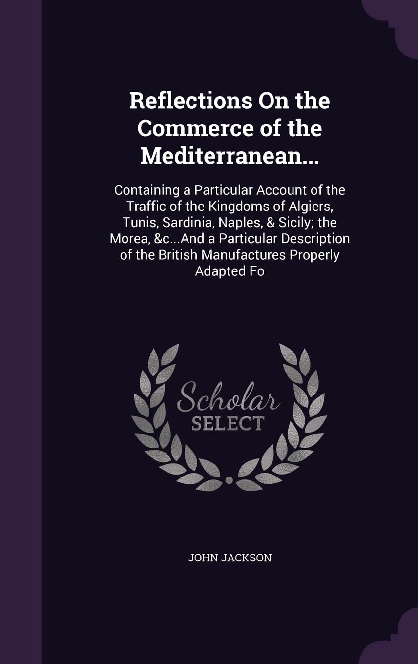 Reflections On the Commerce of the Mediterranean...: Containing a Particular Account of the Traffic of the Kingdoms of Algiers, Tunis, Sardinia, ... the British Manufactures Properly Adapted Fo Law