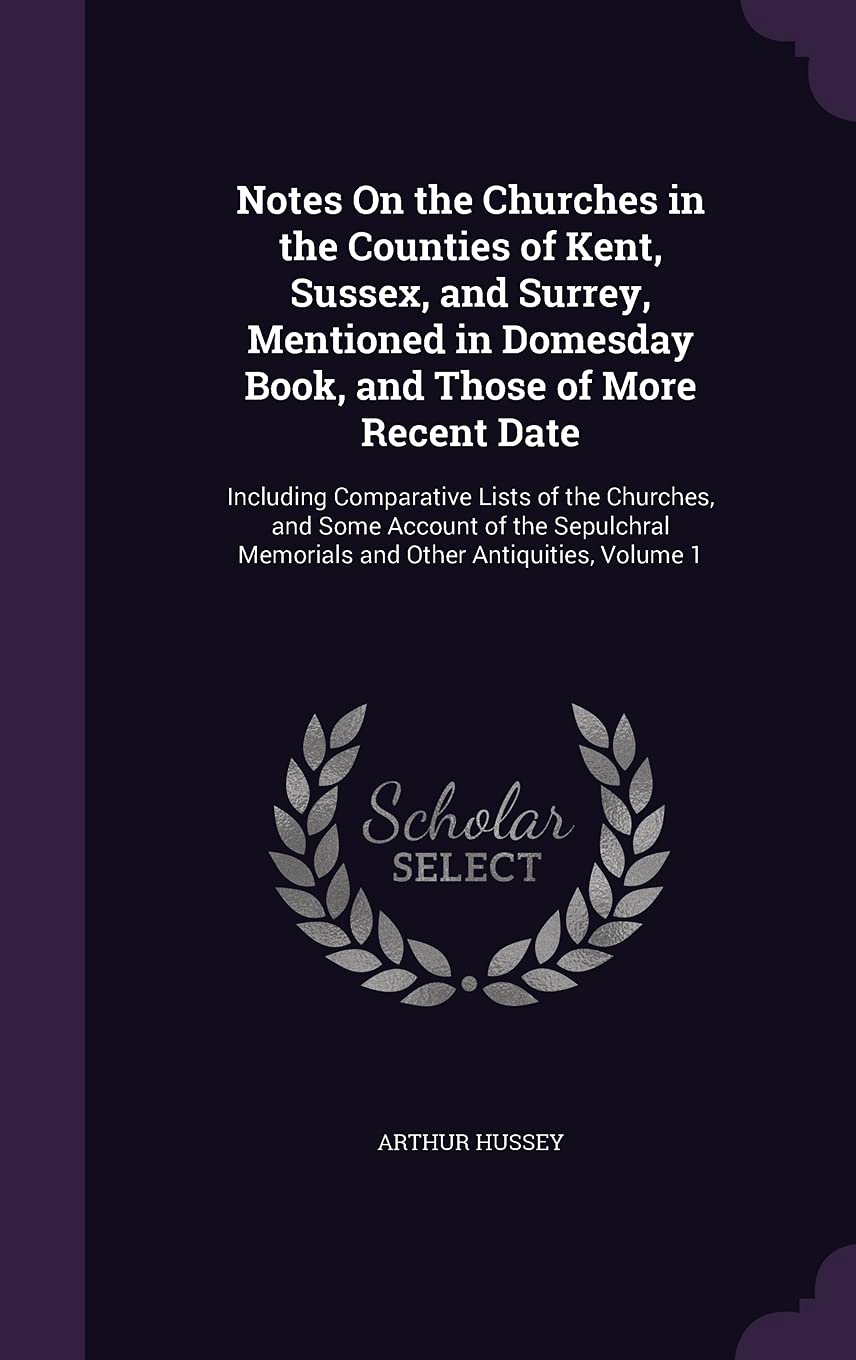 Notes On the Churches in the Counties of Kent, Sussex, and Surrey, Mentioned in Domesday Book, and Those of More Recent Date: Including Comparative ... Memorials and Other Antiquities, Volume 1 Architecture