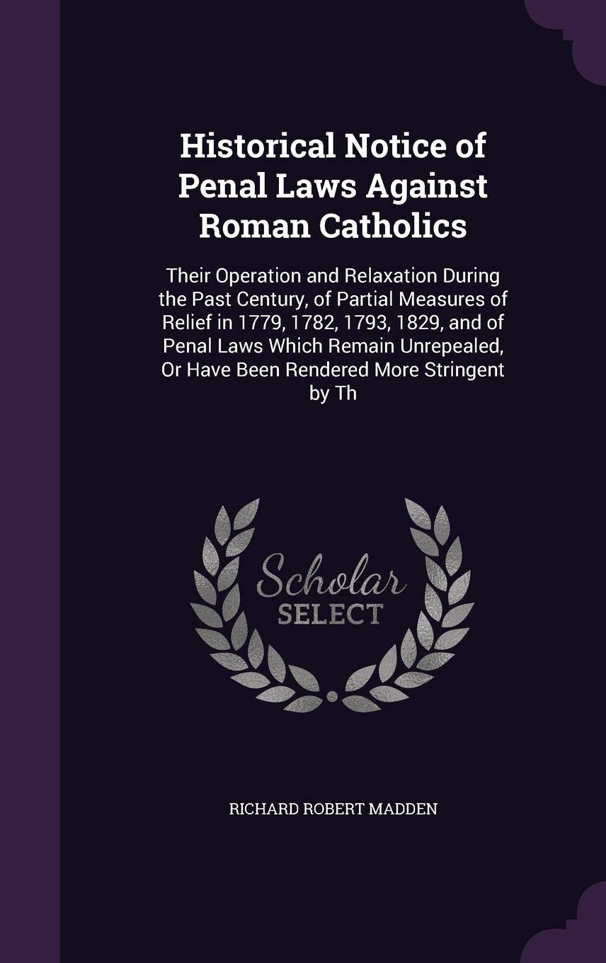 Historical Notice of Penal Laws Against Roman Catholics: Their Operation and Relaxation During the Past Century, of Partial Measures of Relief in ... Or Have Been Rendered More Stringent by Th Memories