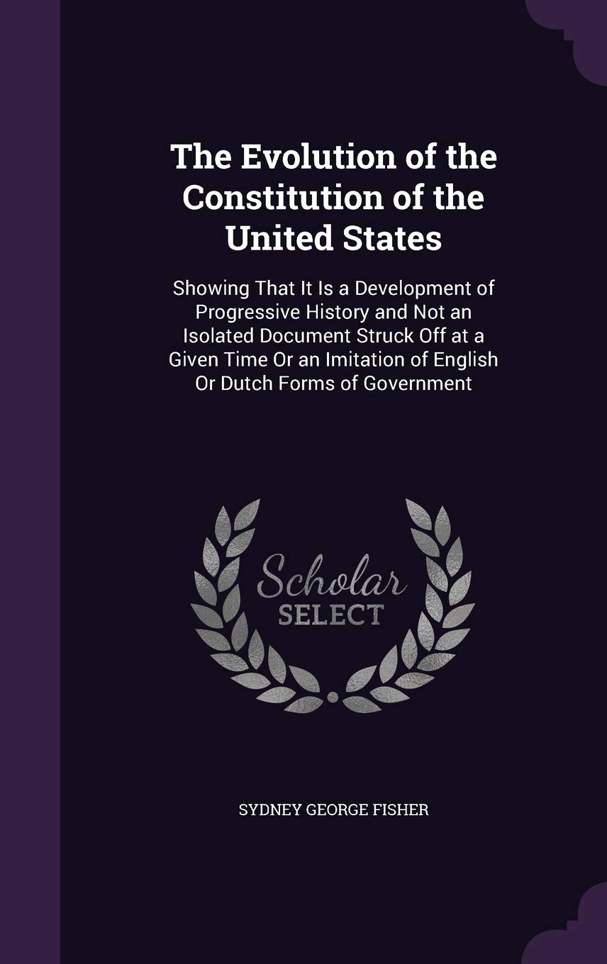 The Evolution of the Constitution of the United States: Showing That It Is a Development of Progressive History and Not an Isolated Document Struck ... of English Or Dutch Forms of Government Law