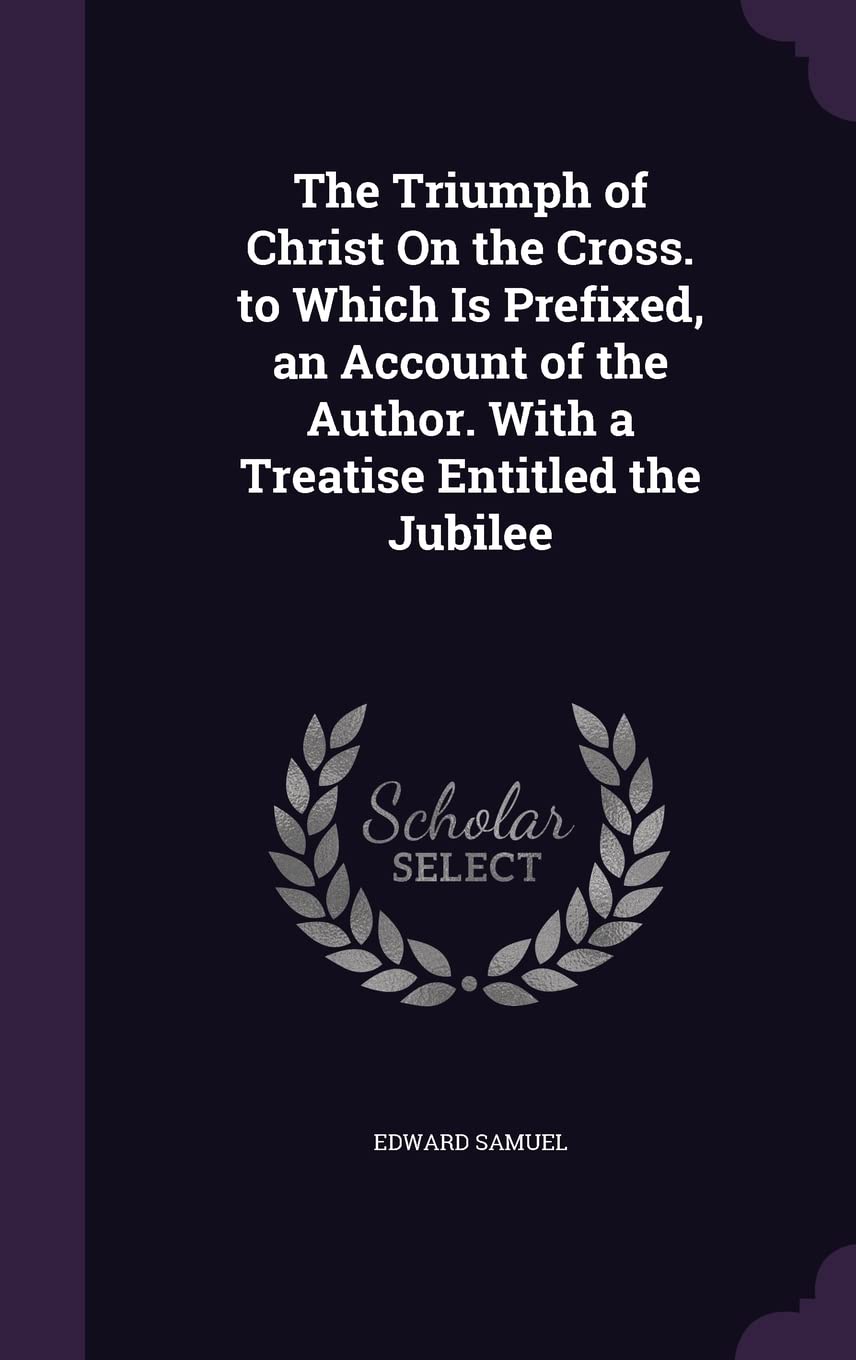 The Triumph of Christ On the Cross. to Which Is Prefixed, an Account of the Author. With a Treatise Entitled the Jubilee Politics & History