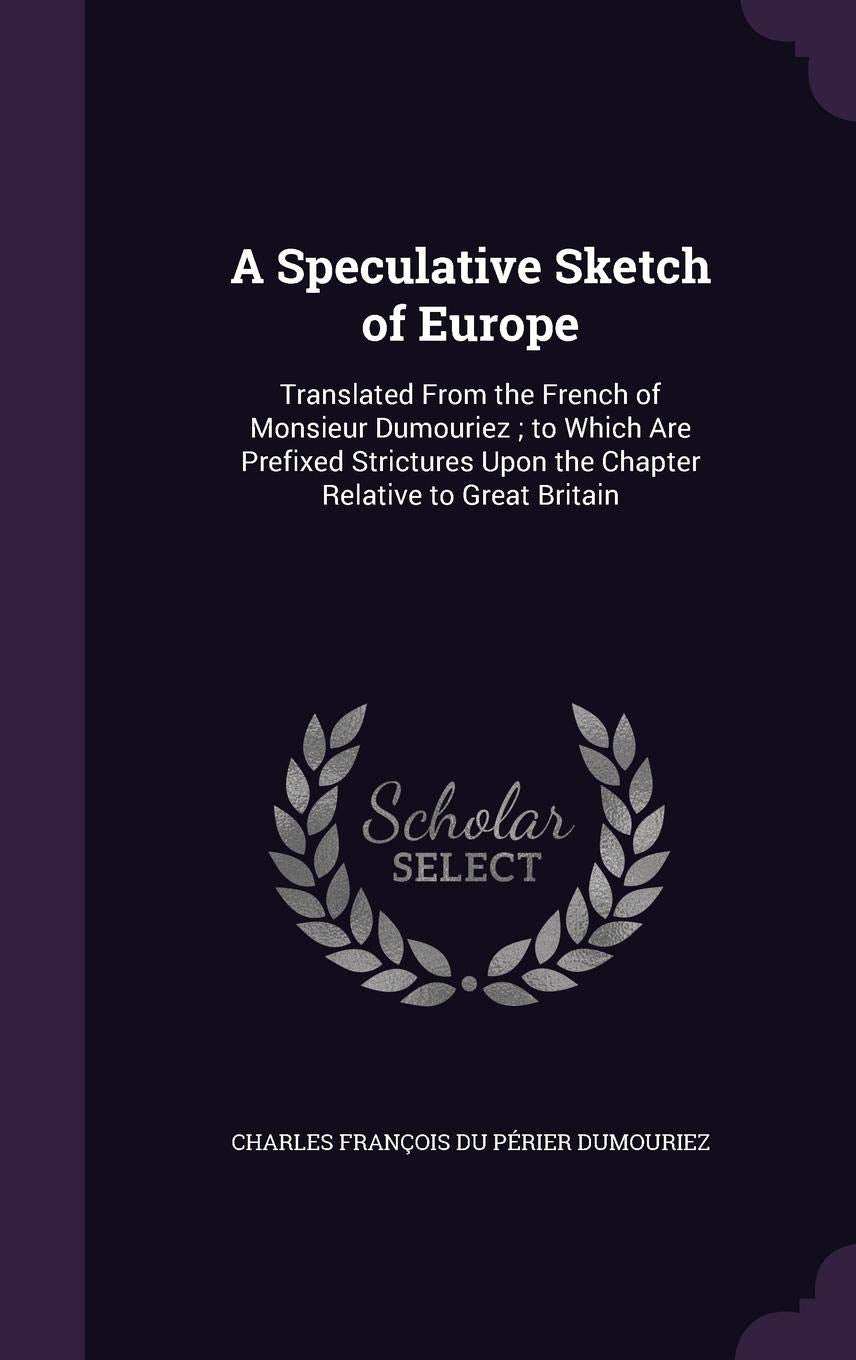 A Speculative Sketch of Europe: Translated From the French of Monsieur Dumouriez; to Which Are Prefixed Strictures Upon the Chapter Relative to Great Britain Politics & History