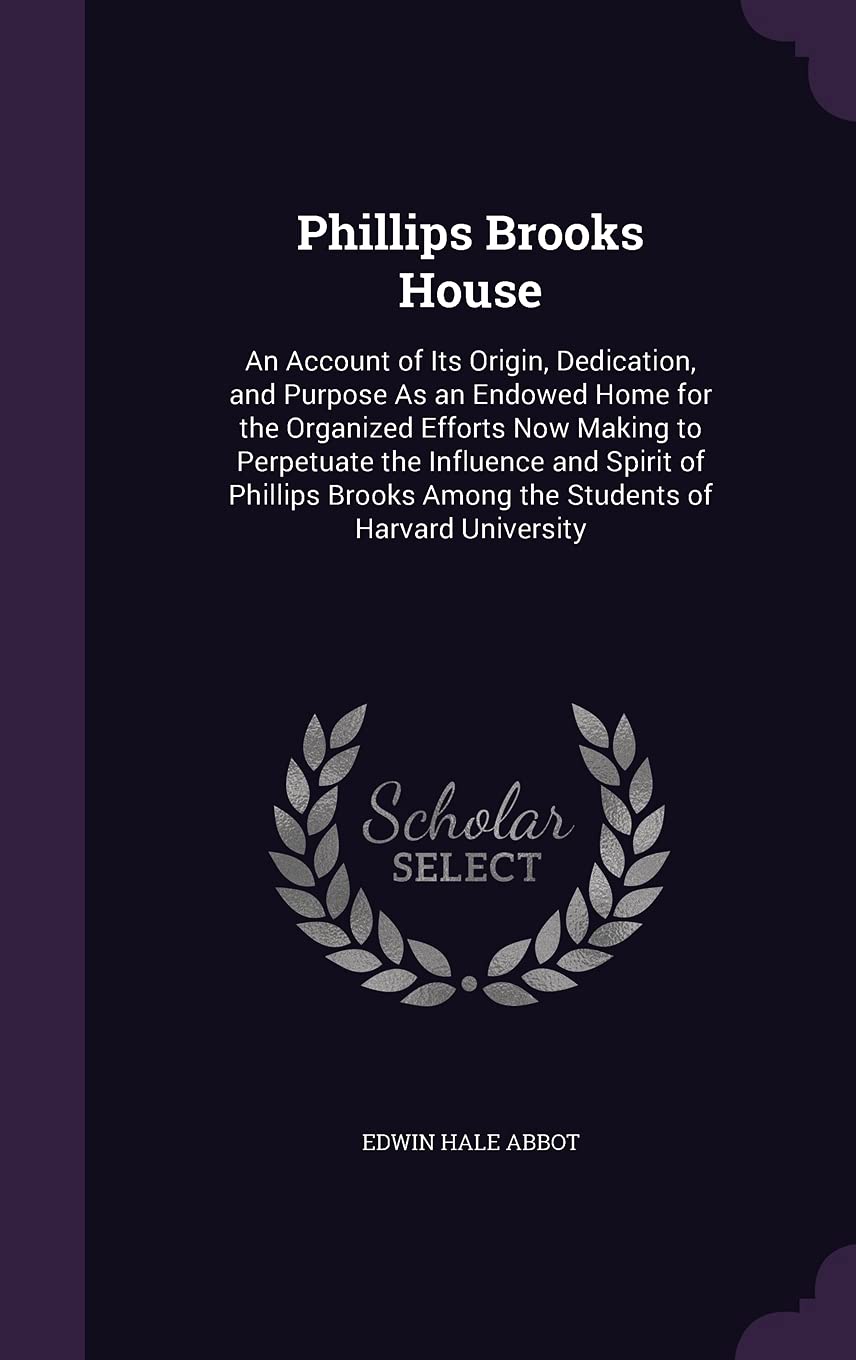 Phillips Brooks House: An Account of Its Origin, Dedication, and Purpose As an Endowed Home for the Organized Efforts Now Making to Perpetuate the ... Among the Students of Harvard University Politics & History