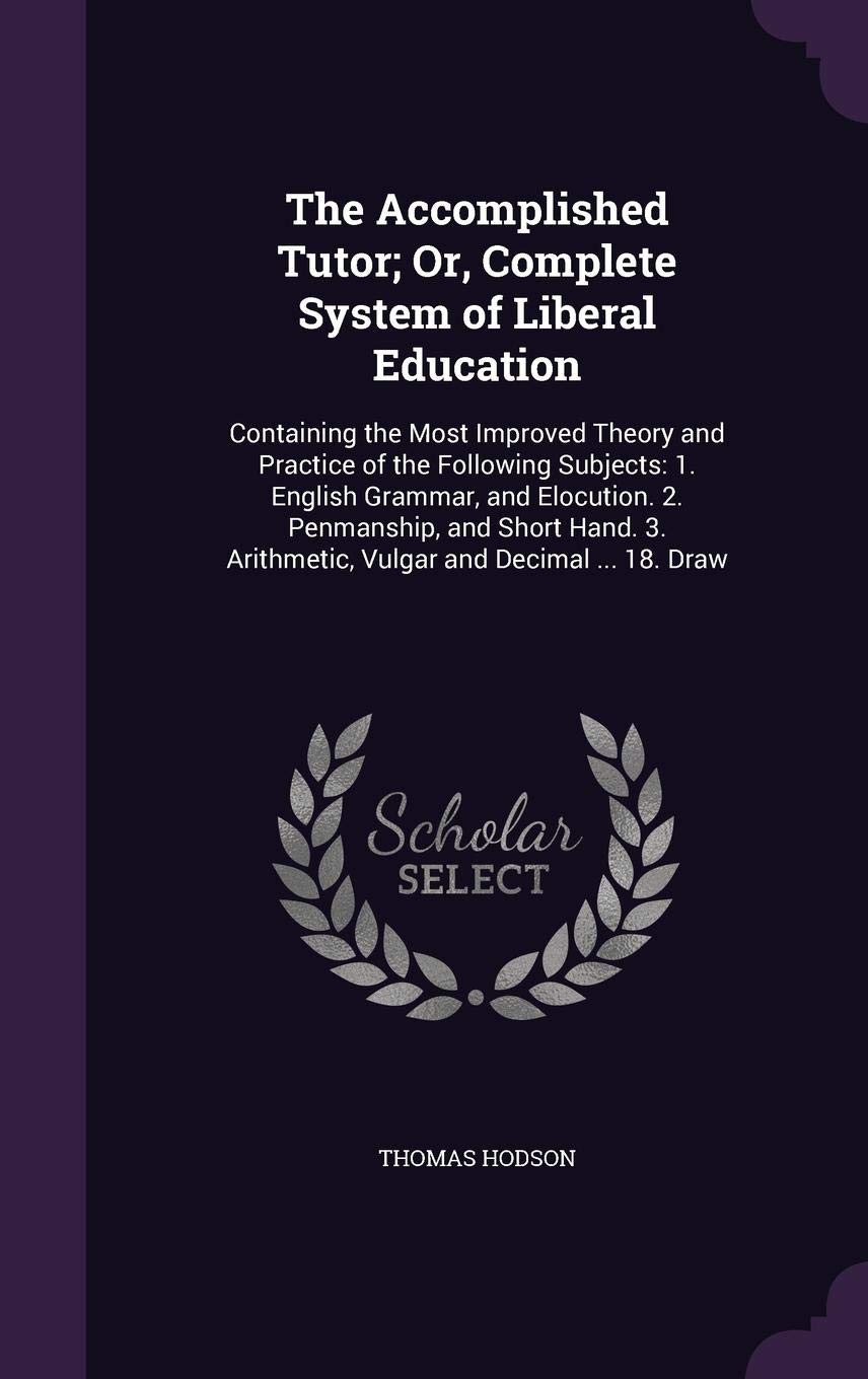 The Accomplished Tutor; Or, Complete System of Liberal Education: Containing the Most Improved Theory and Practice of the Following Subjects: 1. ... Arithmetic, Vulgar and Decimal ... 18. Draw Social Sciences
