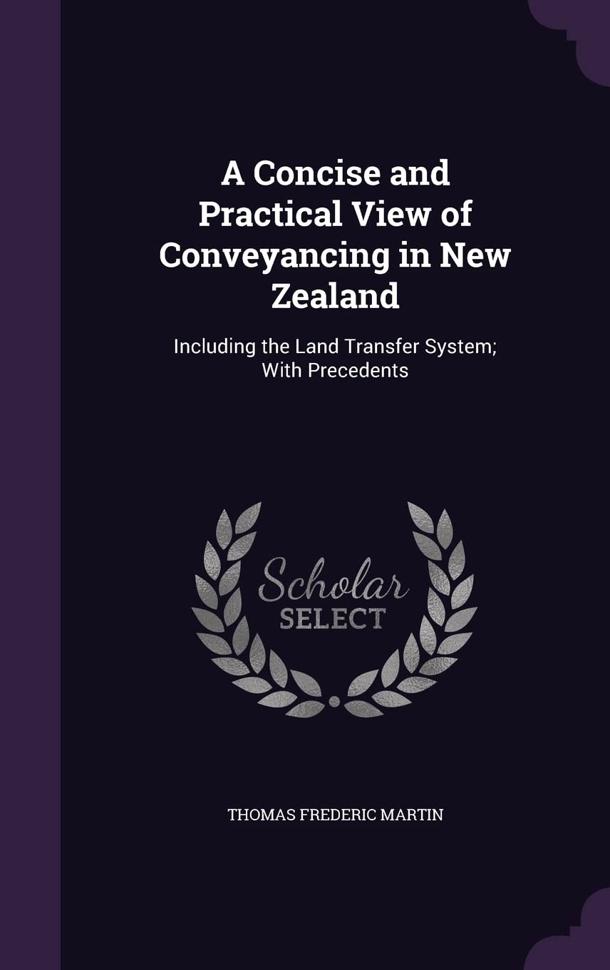 A Concise and Practical View of Conveyancing in New Zealand: Including the Land Transfer System; With Precedents Politics & History