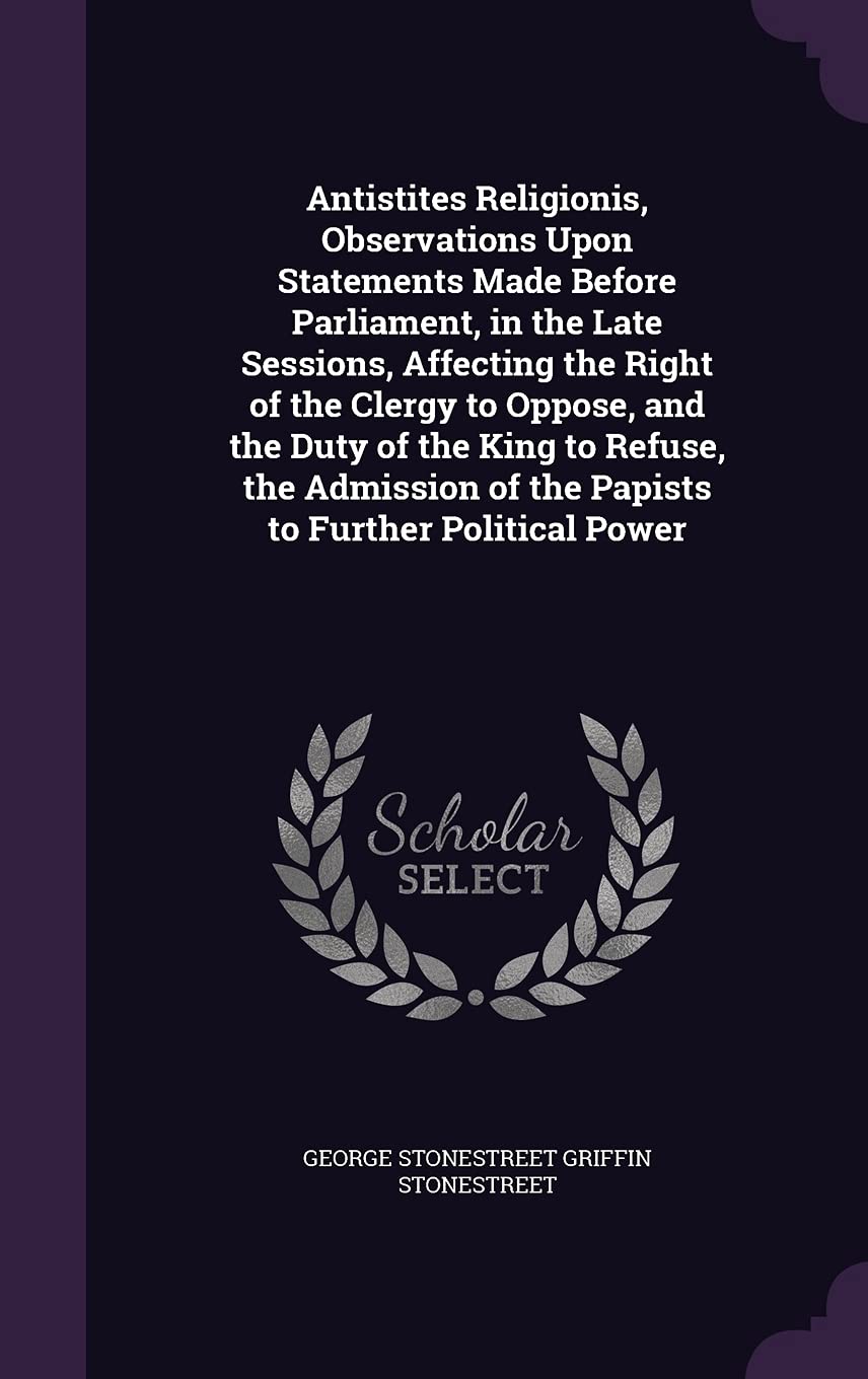 Antistites Religionis, Observations Upon Statements Made Before Parliament, in the Late Sessions, Affecting the Right of the Clergy to Oppose, and the ... of the Papists to Further Political Power Politics & History