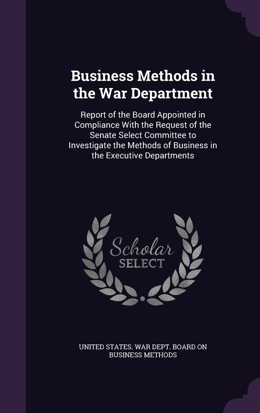 Business Methods in the War Department: Report of the Board Appointed in Compliance With the Request of the Senate Select Committee to Investigate the Methods of Business in the Executive Departments Politics & History