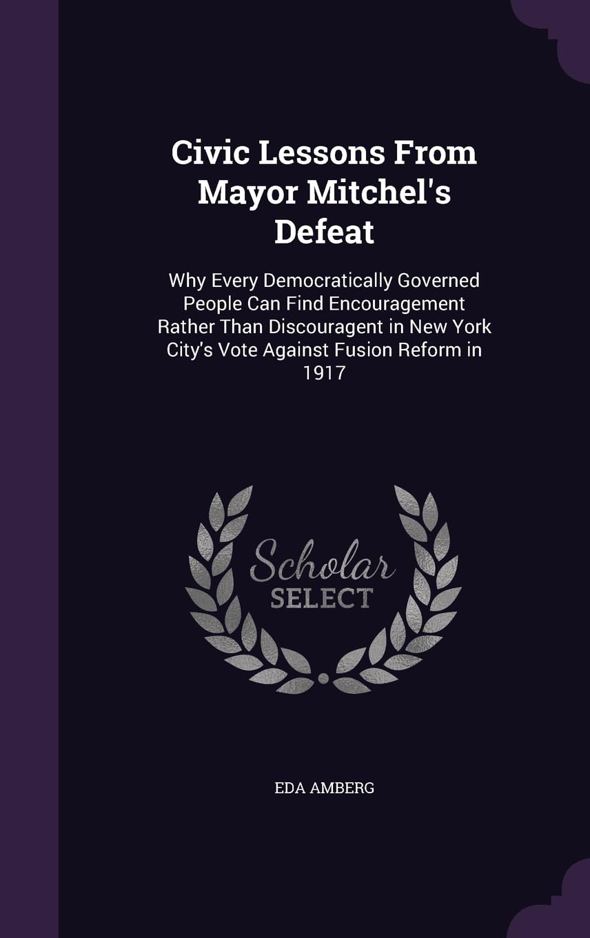 Civic Lessons From Mayor Mitchel's Defeat: Why Every Democratically Governed People Can Find Encouragement Rather Than Discouragent in New York City's Vote Against Fusion Reform in 1917 Memories