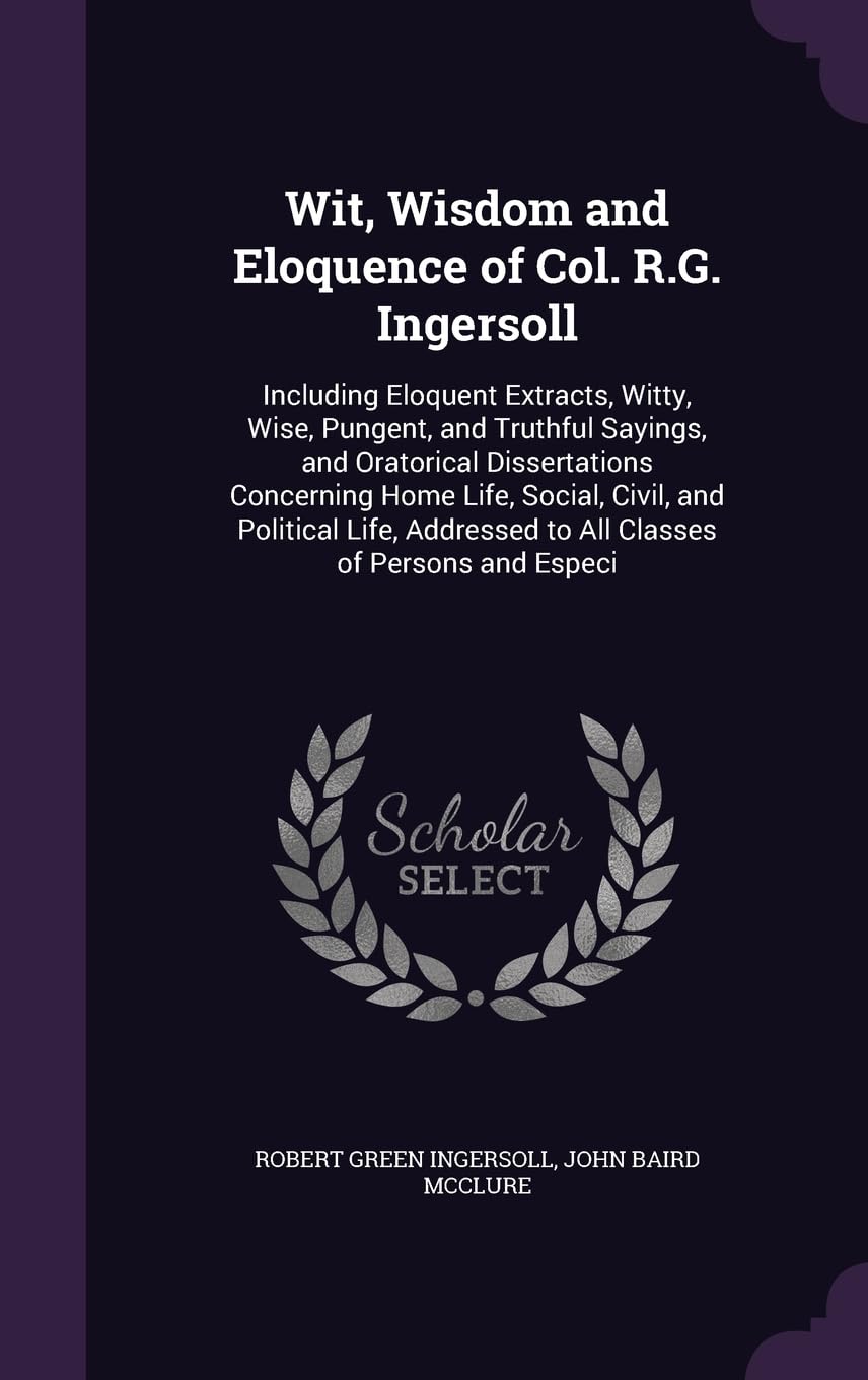 Wit, Wisdom and Eloquence of Col. R.G. Ingersoll: Including Eloquent Extracts, Witty, Wise, Pungent, and Truthful Sayings, and Oratorical ... to All Classes of Persons and Especi General education