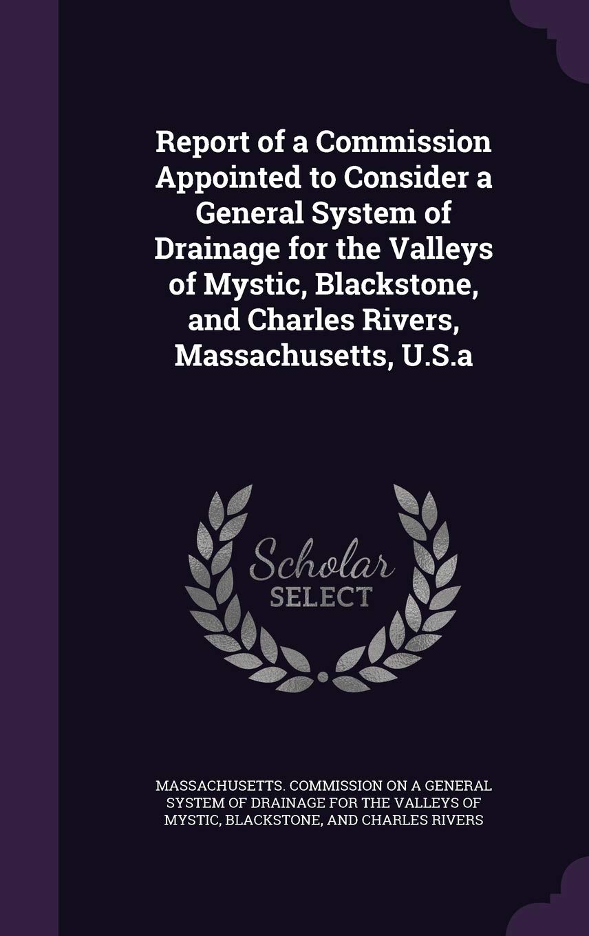 Report of a Commission Appointed to Consider a General System of Drainage for the Valleys of Mystic, Blackstone, and Charles Rivers, Massachusetts, U.S.a Business & Technology