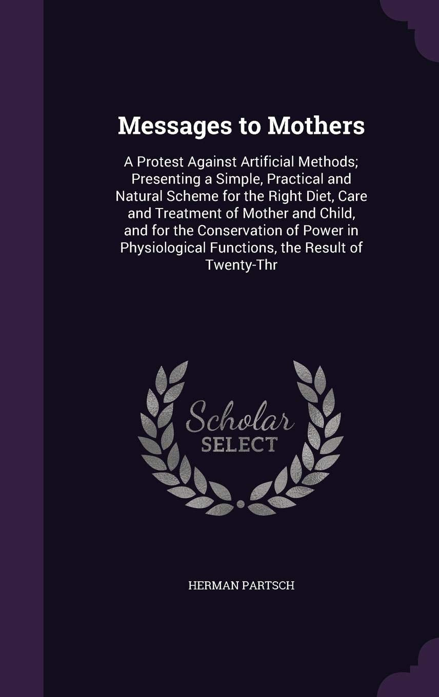 Messages to Mothers: A Protest Against Artificial Methods; Presenting a Simple, Practical and Natural Scheme for the Right Diet, Care and Treatment of ... Functions, the Result of Twenty-Thr Parents & Children