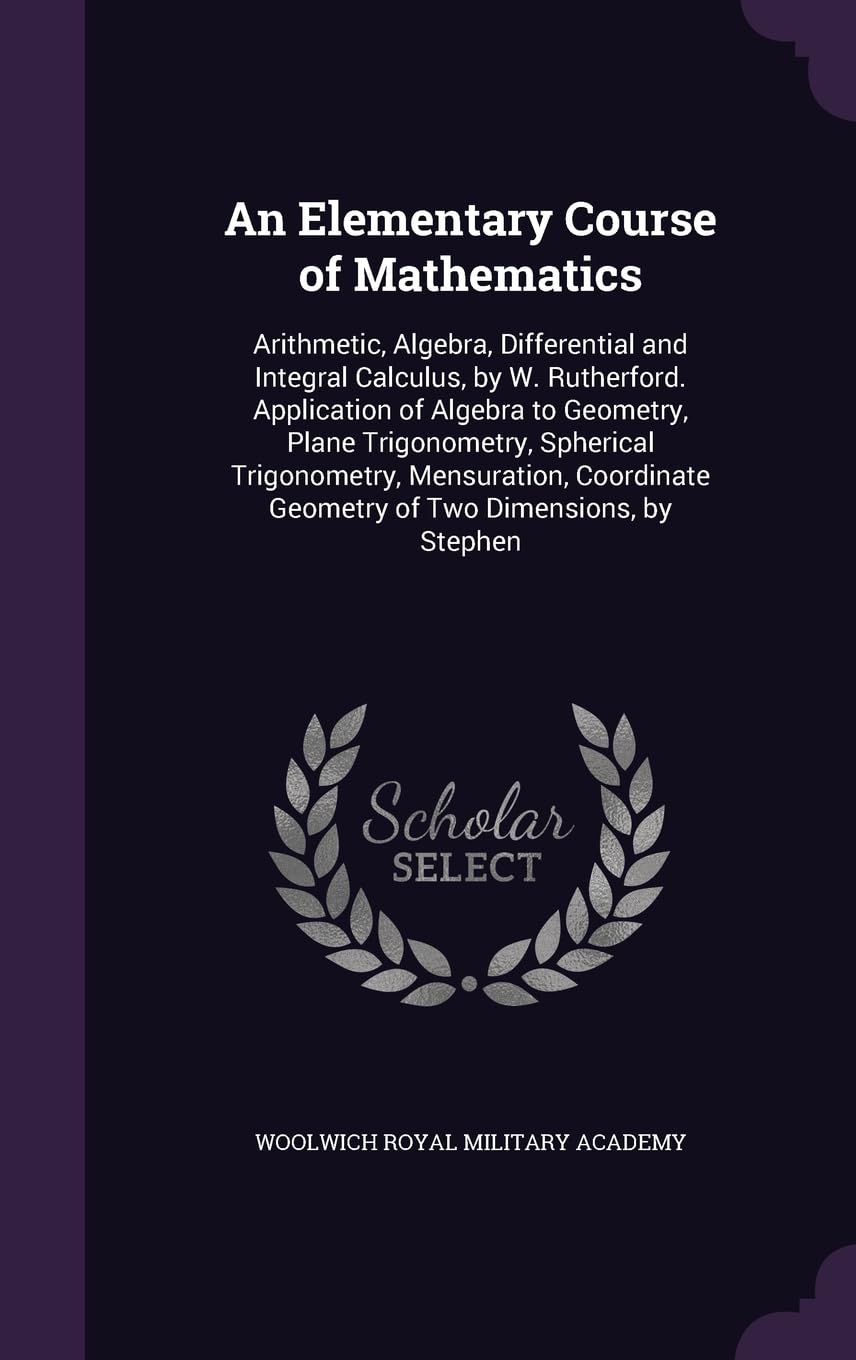 An Elementary Course of Mathematics: Arithmetic, Algebra, Differential and Integral Calculus, by W. Rutherford. Application of Algebra to Geometry, ... Geometry of Two Dimensions, by Stephen General education